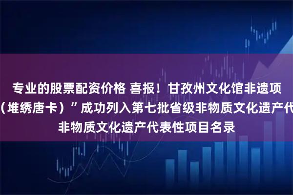 专业的股票配资价格 喜报！甘孜州文化馆非遗项目“藏族唐卡（堆绣唐卡）”成功列入第七批省级非物质文化遗产代表性项目名录