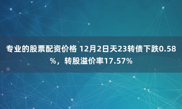专业的股票配资价格 12月2日天23转债下跌0.58%，转股溢价率17.57%