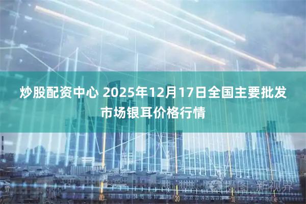 炒股配资中心 2025年12月17日全国主要批发市场银耳价格行情