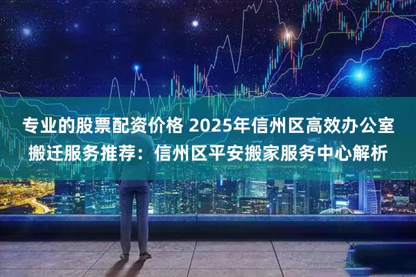 专业的股票配资价格 2025年信州区高效办公室搬迁服务推荐：信州区平安搬家服务中心解析