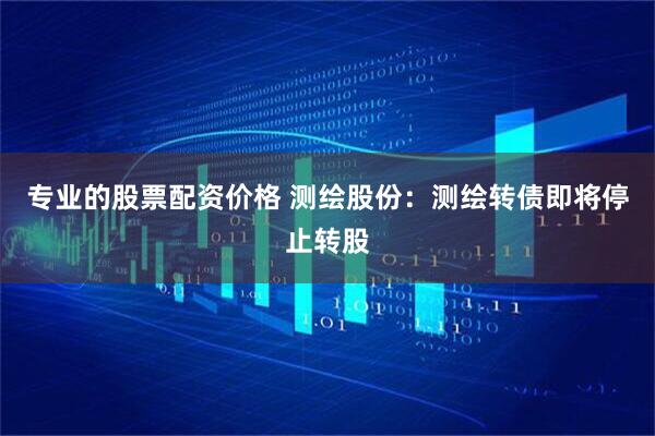 专业的股票配资价格 测绘股份：测绘转债即将停止转股