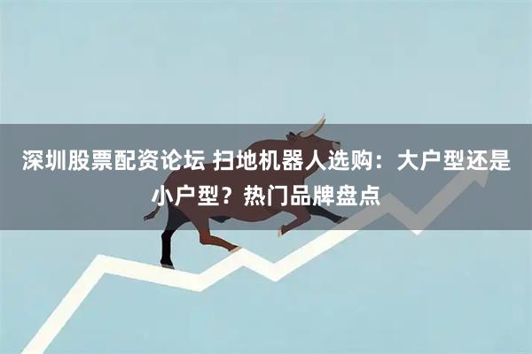 深圳股票配资论坛 扫地机器人选购：大户型还是小户型？热门品牌盘点