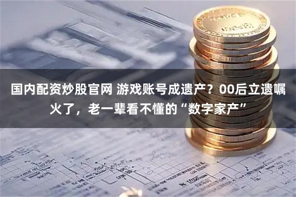 国内配资炒股官网 游戏账号成遗产？00后立遗嘱火了，老一辈看不懂的“数字家产”