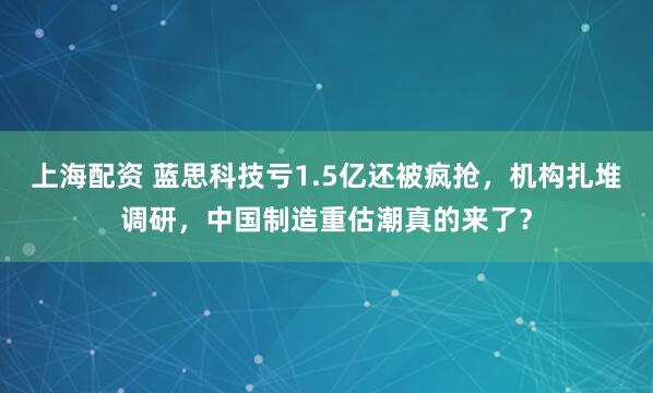 上海配资 蓝思科技亏1.5亿还被疯抢，机构扎堆调研，中国制造重估潮真的来了？