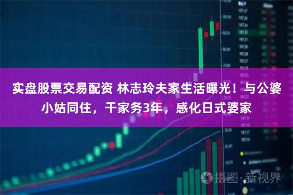 实盘股票交易配资 林志玲夫家生活曝光！与公婆小姑同住，干家务3年，感化日式婆家