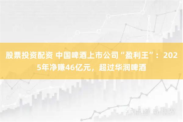 股票投资配资 中国啤酒上市公司“盈利王”：2025年净赚46亿元，超过华润啤酒