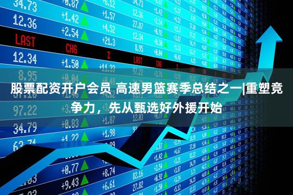 股票配资开户会员 高速男篮赛季总结之一|重塑竞争力，先从甄选好外援开始
