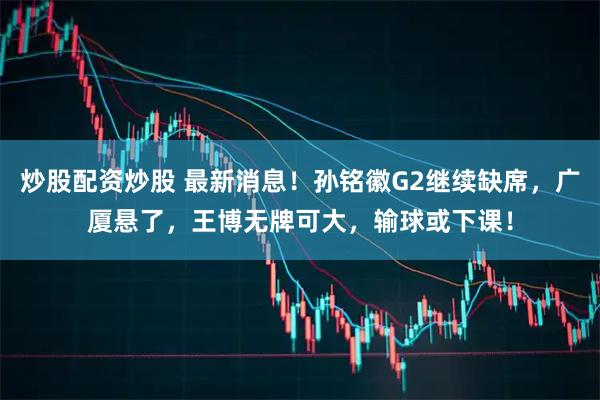 炒股配资炒股 最新消息！孙铭徽G2继续缺席，广厦悬了，王博无牌可大，输球或下课！
